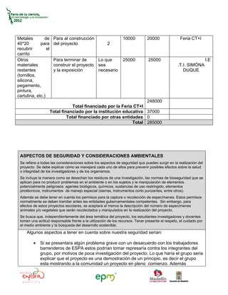 Metales        de      Para al construcción                     10000          20000               Feria CT+I
40*20        para      del proyecto                   2
recubrir         el
carrito
Otros                  Para terminar de          Lo que         25000          25000                                I.E
materiales             construir el proyecto     sea                                             .T.I. SIMÓNA
restantes              y la exposición           necesario                                          DUQUE
(tornillos,
silicona,
pegamento,
pintura,
cartulina, etc.)
                                                                               248000
                                  Total financiado por la Feria CT+I
                      Total financiado por la institución educativa 37000
                               Total financiado por otras entidades 0
                                                               Total 285000




 ASPECTOS DE SEGURIDAD Y CONSIDERACIONES AMBIENTALES
 Se refiere a todas las consideraciones sobre los aspectos de seguridad que pueden surgir en la realización del
 proyecto. Se debe explicar cómo se manejará cada uno de ellos para prevenir posibles efectos sobre la salud
 o integridad de los investigadores y de los organismos.
 Se incluye la manera como se desechan los residuos de una investigación, las normas de bioseguridad que se
 aplican para no producir problemas en el ambiente o en los sujetos y la manipulación de elementos
 potencialmente peligrosos: agentes biológicos, químicos, sustancias de uso restringido, elementos
 pirotécnicos, instrumentos de manejo especial (sierras, instrumentos corto punzantes, entre otros).
 Además se debe tener en cuenta los permisos para la captura o recolección de especímenes. Estos permisos
 normalmente se deben tramitar antes las entidades gubernamentales competentes. Sin embargo, para
 efectos de estos proyectos escolares, se aceptará al menos la descripción del número de especímenes
 animales y/o vegetales que serán recolectados y manipulados en la realización del proyecto.
 Se busca que, independientemente del área temática del proyecto, los estudiantes investigadores y docentes
 tomen una actitud responsable frente a la utilización de los recursos. Tener presente el respeto, el cuidado por
 el medio ambiente y la búsqueda del desarrollo sostenible.
     Algunos aspectos a tener en cuenta sobre nuestra seguridad serian:

         •   Si se presentara algún problema grave con un desacuerdo con los trabajadores
             barrenderos de ESPA estos podrían tomar represaría contra los integrantes del
             grupo, por motivos de poca investigación del proyecto. Lo que haría el grupo seria
             explicar que el proyecto es una demostración de un principio, es decir el grupo
             esta mostrando a la comunidad un proyecto en pleno comienzo. Además
 