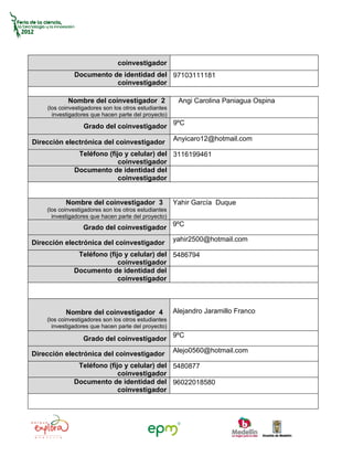 coinvestigador
              Documento de identidad del 97103111181
                         coinvestigador

            Nombre del coinvestigador 2                Angi Carolina Paniagua Ospina
    (los coinvestigadores son los otros estudiantes
      investigadores que hacen parte del proyecto)

                  Grado del coinvestigador 9ºC
                                                      Anyicaro12@hotmail.com
Dirección electrónica del coinvestigador
               Teléfono (fijo y celular) del 3116199461
                            coinvestigador
              Documento de identidad del
                            coinvestigador


           Nombre del coinvestigador 3                Yahir García Duque
    (los coinvestigadores son los otros estudiantes
      investigadores que hacen parte del proyecto)
                  Grado del coinvestigador 9ºC
                                                      yahir2500@hotmail.com
Dirección electrónica del coinvestigador
               Teléfono (fijo y celular) del 5486794
                            coinvestigador
              Documento de identidad del
                            coinvestigador



           Nombre del coinvestigador 4                Alejandro Jaramillo Franco
    (los coinvestigadores son los otros estudiantes
      investigadores que hacen parte del proyecto)

                  Grado del coinvestigador 9ºC
                                                      Alejo0560@hotmail.com
Dirección electrónica del coinvestigador
               Teléfono (fijo y celular) del 5480877
                            coinvestigador
              Documento de identidad del 96022018580
                            coinvestigador
 