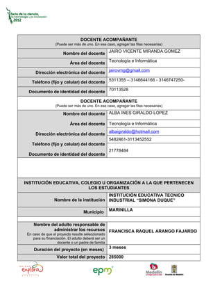 DOCENTE ACOMPAÑANTE
                  (Puede ser más de uno. En ese caso, agregar las filas necesarias)

                       Nombre del docente JAIRO VICENTE MIRANDA GOMEZ

                           Área del docente Tecnología e Informática

      Dirección electrónica del docente jairovmg@gmail.com

    Teléfono (fijo y celular) del docente 5311355 – 3146644166 - 3146747250-

  Documento de identidad del docente 70113528

                                 DOCENTE ACOMPAÑANTE
                  (Puede ser más de uno. En ese caso, agregar las filas necesarias)

                       Nombre del docente ALBA INES GIRALDO LOPEZ

                           Área del docente Tecnología e Informática
                                                    albaigiraldo@hotmail.com
      Dirección electrónica del docente
                                                    5482461-3113452552
    Teléfono (fijo y celular) del docente
                                                    21778484
  Documento de identidad del docente




INSTITUCIÓN EDUCATIVA, COLEGIO U ORGANIZACIÓN A LA QUE PERTENECEN
                         LOS ESTUDIANTES
                                          INSTITUCIÓN EDUCATIVA TECNICO
                 Nombre de la institución INDUSTRIAL “SIMONA DUQUE”

                                                    MARINILLA
                                   Municipio

     Nombre del adulto responsable de
             administrar los recursos FRANCISCA RAQUEL ARANGO FAJARDO
 En caso de que el proyecto resulte seleccionado
    para su financiación. El adulto deberá ser un
                   docente o un padre de familia
                                                    3 meses
     Duración del proyecto (en meses)
                   Valor total del proyecto 285000
 