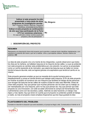 Indicar si este proyecto ha sido
         presentado o hace parte de otros No, Ninguno
      programas de investigación escolar
       (Ejm. Programa ONDAS, RedColsi, Pequeños
               Científicos, Universidad de los Niños)
 Indicar si este proyecto es continuación
  de otro que haya participado de la Feria
            CT+I en versiones anteriores. No
        En caso afirmativo indicar nombre exacto del
                    proyecto y año de participación.



    2. DESCRIPCIÓN DEL PROYECTO

RESUMEN
Representa una descripción breve del proyecto que le permite a cualquier lector identificar rápidamente y con
exactitud el contenido del mismo: qué van a realizar, cómo y qué esperan obtener. Número máximo de
palabras: 250



La idea de este proyecto vino a la mente de los integrantes, cuando observaron que todos
los días por la mañana, se hallaban basuras en la mayoría de las calles. Lo que se pretende
con este proyecto es cambiar esta problemática por una solución, la cual se ve proyectada
como un carrito (parecido al de mercado), que aspire las basuras que se hallen en zonas
donde la basura abunde; esto se lograra gracias a la aspiradora que tendrá el carrito en su
interior.

Este proyecto generara empleo ya que se necesita de la ayuda humana para su
desplazamiento a zonas en donde tendrá que trabajar esta maquina. El fin de este proyecto
es mostrar al publico el comienzo de una maquina que facilitara el trabajo de las personas
que recogen las basuras de las calles de nuestra ciudad en este caso Marinilla. Antes de
crear este proyecto, hay que pensar que muchas personas van ha creer que su trabajo va
ser reemplazado por una maquina, pero no hay que pensar así, hay que pensar que este
proyecto es una innovación; con este se están ahorrando la compra de herramientas mas
rudimentarias como son las escobas y palas. Además se esta haciendo un trabajo mas
digno y mas rápido; hay que tener en cuenta que el proyecto no pretende quitarle el trabajo
a nadie, es mas el proyecto creara empleos Esperamos que les haya gustado la idea


PLANTEAMIENTO DEL PROBLEMA
Consiste en describir la situación que será estudiada y el porqué se llegó a ella. Contextualiza el interés en el
 