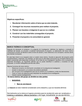 Objetivos específicos:

    1. Recolectar información sobre el tema que se esta tratando.

    2. Conseguir los recursos necesarios para realizar el proyecto.

    3. Planear con bocetos o imágenes lo que se va a realizar.

    4. Construir con los materiales conseguidos el proyecto.

    5. Presentar el proyecto a la comunidad en general.




MARCO TEÓRICO O CONCEPTUAL
Después de planteado el problema y la pregunta de investigación, definidos los objetivos y evaluada la
viabilidad del estudio, se procede a sustentar teóricamente el proyecto. La elaboración del marco teórico
comprende la revisión de literatura sobre el tema de estudio y hace referencia a los conceptos o teorías claves
que orientan el proyecto.

En esta fase inicial no es necesario tener un amplio marco teórico. Durante la ejecución del proyecto podrá
complementarse y mejorarse. Sin embargo, es clave que en esta etapa reconozcan los conceptos básicos que
deben comprender para desarrollar el proyecto. Si se trata de una investigación científica o de un proyecto de
desarrollo tecnológico, es importante además que se pueda identificar lo auténtico y novedoso en esta
propuesta. La revisión bibliográfica permite esto último.

Algunas funciones del marco teórico:
    - Relacionar la teoría o la información consultada con la pregunta de investigación.
    - Ampliar la descripción y el contexto del problema planteado.
    - Ser una guía a los investigadores para que se centren en su problema y eviten las desviaciones.
    - Tener un marco de referencia para interpretar los resultados de la investigación.
    - Inspirar nuevas investigaciones.
El marco teórico del grupo se dividirá en dos partes:

    1. BASURAS:

            •   Que es una basura

La basura es todo material considerado como desecho y que se necesita eliminar.


Normalmente se la coloca en lugares previstos para la recolección para ser canalizada a
tiraderos o vertederos, rellenos sanitarios u otro lugar. Actualmente, se usa ese término
 