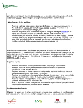 para denominar aquella fracción de residuos que no son aprovechables y que por lo tanto
debería ser tratada y dispuesta para evitar problemas sanitarios o ambientales.

•
Clasificación de los residuos

   •   Residuo orgánico: todo desecho de origen biológico, que alguna vez estuvo vivo o
       fue parte de un ser vivo, por ejemplo: hojas, ramas, cáscaras y residuos de la
       fabricación de alimentos en el hogar, etc.
   •   Residuo inorgánico: todo desecho de origen no biológico, de origen industrial o de
       algún otro proceso no natural, por ejemplo: plástico, telas sintéticas, etc.
   •   Residuos peligrosos (véase Gestión de Residuos Peligrosos): todo desecho, ya sea
       de origen biológico o no, que constituye un peligro potencial (código CRETIB) y por lo
       cual debe ser tratado de forma especial, por ejemplo: material médico infeccioso,
       residuo radiactivo, ácidos y sustancias químicas corrosivas, etc.




Puede consultarse una lista de residuos peligrosos en el apartado 4 del artículo 1 de la
Directiva 91/689/CEE, sobre residuos peligrosos (aprobada por la Decisión 2000/532/CE, de
la Comisión (Unión Europea), de 3 de mayo, modificada por las Decisiones de la Comisión,
2001/118/CE, de 16 de enero, y 2001/119, de 22 de enero, y por la Decisión de consejo
2001/573, de 23 de julio).

Según su origen:

   •   Residuo domiciliario: basura proveniente de los hogares y/o comunidades.
   •   Residuo industrial: su origen es producto de la manufactura o proceso de
       transformación de la materia prima.
   •   Residuo hospitalario: desechos que son catalogados por lo general como residuos
       peligrosos y pueden ser orgánicos e inorgánicos.
   •   Residuo comercial: provenientes de ferias, oficinas, tiendas, etc., y cuya composición
       es orgánica, tales como restos de frutas, verduras, cartones, papeles, etc.
   •   Residuo urbano: correspondiente a las poblaciones, como desechos de parques y
       jardines, mobiliario urbano inservible, etc.
   •   Basura espacial: Objetos y fragmentos artificiales de origen humano que ya no tienen
       ninguna utilidad y se encuentran en órbita terrestre.

Residuos de clasificación

El papel y el cartón son de origen orgánico, sin embargo, para propósitos de reciclaje deben
ser tratados como inorgánicos por el proceso particular que se les da. La excepción son los
 