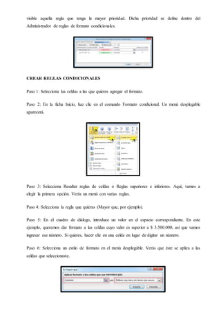 visible aquella regla que tenga la mayor prioridad. Dicha prioridad se define dentro del
Administrador de reglas de formato condicionales.
CREAR REGLAS CONDICIONALES
Paso 1: Selecciona las celdas a las que quieres agregar el formato.
Paso 2: En la ficha Inicio, haz clic en el comando Formato condicional. Un menú desplegable
aparecerá.
Paso 3: Selecciona Resaltar reglas de celdas o Reglas superiores e inferiores. Aquí, vamos a
elegir la primera opción. Verás un menú con varias reglas.
Paso 4: Selecciona la regla que quieras (Mayor que, por ejemplo).
Paso 5: En el cuadro de diálogo, introduce un valor en el espacio correspondiente. En este
ejemplo, queremos dar formato a las celdas cuyo valor es superior a $ 3.500.000, así que vamos
ingresar ese número. Si quieres, hacer clic en una celda en lugar de digitar un número.
Paso 6: Selecciona un estilo de formato en el menú desplegable. Verás que éste se aplica a las
celdas que seleccionaste.
 