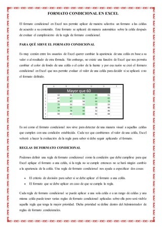 FORMATO CONDICIONAL EN EXCEL
El formato condicional en Excel nos permite aplicar de manera selectiva un formato a las celdas
de acuerdo a su contenido. Este formato se aplicará de manera automática sobre la celda después
de evaluar el cumplimiento de la regla de formato condicional.
PARA QUÉ SIRVE EL FORMATO CONDICIONAL
Es muy común entre los usuarios de Excel querer cambiar la apariencia de una celda en base a su
valor o al resultado de otra fórmula. Sin embargo, no existe una función de Excel que nos permita
cambiar el color de fondo de una celda o el color de la fuente y por esa razón se creó el formato
condicional en Excel que nos permite evaluar el valor de una celda para decidir si se aplicará o no
el formato definido.
Es así como el formato condicional nos sirve para detectar de una manera visual a aquellas celdas
que cumplen con una condición establecida. Cada vez que cambiemos el valor de una celda, Excel
volverá a hacer la evaluación de la regla para saber si debe seguir aplicando el formato.
REGLAS DE FORMATO CONDICIONAL
Podemos definir una regla de formato condicional como la condición que debe cumplirse para que
Excel aplique el formato a una celda, si la regla no se cumple entonces no se hará ningún cambio
a la apariencia de la celda. Una regla de formato condicional nos ayuda a especificar dos cosas:
 El criterio de decisión para saber si se debe aplicar el formato a una celda.
 El formato que se debe aplicar en caso de que se cumpla la regla.
Cada regla de formato condicional se puede aplicar a una sola celda o a un rango de celdas y una
misma celda puede tener varias reglas de formato condicional aplicadas sobre ella pero será visible
aquella regla que tenga la mayor prioridad. Dicha prioridad se define dentro del Administrador de
reglas de formato condicionales.
 