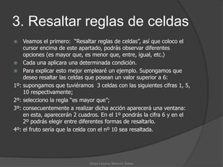 3. Resaltar reglas de celdas    Veamos el primero:  “Resaltar reglas de celdas”, así que coloco el cursor encima de este apartado, podrás observar diferentes opciones (es mayor que, es menor que, entre, igual, etc.)Cada una aplicara una determinada condición.Para explicar esto mejor emplearé un ejemplo. Supongamos que deseo resaltar las celdas que posean un valor superior a 6:1º: supongamos que tuviéramos  3 celdas con las siguientes cifras 1, 5, 10 respectivamente;2º: selecciono la regla “es mayor que”;3º: consecuentemente a realizar dicha acción aparecerá una ventana: en esta, aparecerán 2 cuadros. En el 1º pondrás la cifra 6 y en el 2º podrás elegir entre diferentes formas de resaltarlo.4º: el fruto sería que la celda con el nº 10 sea resaltada.Grupo Laspina, Baiocchi, Estela
