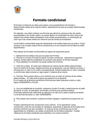 Formato condicional
El formato condicional se utiliza para aplicar unas características de formato a
determinadas celdas de la hoja de cálculo, dependiendo de que se cumplan determinadas
condiciones.

Por ejemplo, una celda contiene una fórmula que calcula la varianza entre las ventas
pronosticadas y las ventas reales y se quiere aplicar un sombreado de color verde a las
celdas si las ventas reales sobrepasan a las ventas pronosticadas y un sombreado de
color rojo si las ventas reales son menores que las ventas pronosticadas.

Los formatos condicionales seguirán aplicándose a las celdas hasta que se quiten, incluso
aunque no se cumpla ninguna de las condiciones y no se muestren los formatos de celda
especificados.

Para aplicar los formatos condicionales se siguen los siguientes pasos.

1.- Seleccionar las celdas a las que se quiere dar formato.
2.- Pinchar en el menú Formato la opción Formato condicional. Aparecerá la siguiente
ventana, donde debemos establecer la condición para aplicar el formato deseado.
3.- Para establecer la condición se puede realizar de 2 formas:

a.- Valor de la celda. En este caso utilizamos los valores de las celdas seleccionadas
como el criterio de formato, elegimos la frase de comparación, que por defecto es entre, e
introducimos un valor en el cuadro correspondiente. Puede introducirse un valor constante
o una fórmula; debe incluirse un signo igual (=) delante de la misma.

b.- Fórmula. Para evaluar datos o una condición que no sean los valores de las celdas
seleccionadas. En este caso la figura que aparece es la siguiente
En el cuadro de la derecha escribimos la fórmula que debe evaluarse contra un valor
lógico VERDADERO o FALSO.


4.- Una vez establecida la condición, pulsamos el botón Formato y seleccionamos el estilo
de fuente, el color, el subrayado, los bordes o la trama que queramos aplicar.
El formato seleccionado solamente se aplicará si el valor de la celda cumple la condición
o si la fórmula devuelve un valor VERDADERO.

6.- Para añadir otra condición, pulsamos el botón Agregar y repetimos los pasos del 3 al
5.

Pueden especificarse tres condiciones como máximo. Si se especifican varias
condiciones y más de una de ellas es verdadera, solamente se aplicará los formatos de la
primera condición que sea verdadera. Si ninguna de las condiciones que se han
especificado es verdadera, las celdas conservarán los formatos existentes. Pueden
utilizarse los formatos existentes para identificar una cuarta condición.


Santiago Rodriguez, Ayrton Bertuzzi
 