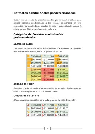 4
Formatos condicionales predeterminados
Excel tiene una serie de predeterminados que se pueden utilizar para
aplicar formatos condicionales a las celdas. Se agrupan en tres
categorías: barras de datos, escalas de color y conjuntos de íconos. A
continuación, fíjate en qué consiste cada uno.
Categorías de formatos condicionales
predeterminados
Barras de datos
Las barras de datos son barras horizontales a que aparecen de izquierda
a derecha en cada celda, como un gráfico de barras.
Escalas de color
Cambian el color de cada celda en función de su valor. Cada escala de
color utiliza un gradiente de dos colores o tres.
Conjuntos de Iconos
Añaden un icono específico para cada celda en función de su valor.
 