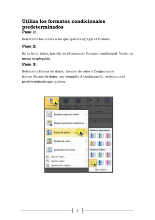 5
Utiliza los formatos condicionales
predeterminados
Paso 1:
Selecciona las celdas a las que quieres agregar el formato.
Paso 2:
En la ficha Inicio, haz clic en el comando Formato condicional. Verás un
menú desplegable.
Paso 3:
Selecciona Barras de datos, Escalas de color o Conjuntos de
iconos (barras de datos, por ejemplo). A continuación, selecciona el
predeterminado que quieras.
 