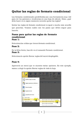 6
Quitar las reglas de formato condicional
Los formatos condicionales predefinidos son una herramienta muy útil
para ver los patrones o tendencias en una hoja de cálculo. Dime, ¿qué
debo hacer si en algún momento necesito quitar las reglas?
Quitar las reglas de formato condicional es igual o mucho más sencillo
que ponerlas. Veamos cuáles son los pasos que debes seguir para
hacerlo.
Pasos para quitar las reglas de formato
condicional
Paso 1:
Selecciona las celdas que tienen formato condicional.
Paso 2:
En la ficha Inicio, haz clic en el comando Formato condicional.
Paso 3:
Selecciona la opción Borrar reglas del menú desplegable.
Paso 4:
Aparecerá un menú que te muestra varias opciones. En este ejemplo,
vamos a elegir la opción Borrar reglas de toda la hoja.
 