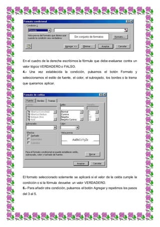 3
En el cuadro de la derecha escribimos la fórmula que debe evaluarse contra un
valor lógico VERDADERO o FALSO.
4.- Una vez establecida la condición, pulsamos el botón Formato y
seleccionamos el estilo de fuente, el color, el subrayado, los bordes o la trama
que queramos aplicar.
El formato seleccionado solamente se aplicará si el valor de la celda cumple la
condición o si la fórmula devuelve un valor VERDADERO.
6.- Para añadir otra condición, pulsamos el botón Agregar y repetimos los pasos
del 3 al 5.
 