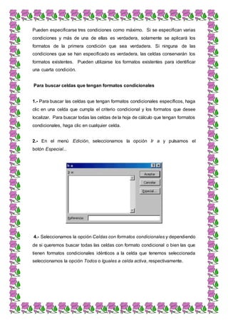 4
Pueden especificarse tres condiciones como máximo. Si se especifican varias
condiciones y más de una de ellas es verdadera, solamente se aplicará los
formatos de la primera condición que sea verdadera. Si ninguna de las
condiciones que se han especificado es verdadera, las celdas conservarán los
formatos existentes. Pueden utilizarse los formatos existentes para identificar
una cuarta condición.
Para buscar celdas que tengan formatos condicionales
1.- Para buscar las celdas que tengan formatos condicionales específicos, haga
clic en una celda que cumpla el criterio condicional y los formatos que desee
localizar. Para buscar todas las celdas de la hoja de cálculo que tengan formatos
condicionales, haga clic en cualquier celda.
2.- En el menú Edición, seleccionamos la opción Ir a y pulsamos el
botón Especial...
4.- Seleccionamos la opción Celdas con formatos condicionales y dependiendo
de si queremos buscar todas las celdas con formato condicional o bien las que
tienen formatos condicionales idénticos a la celda que tenemos seleccionada
seleccionamos la opción Todos o Iguales a celda activa, respectivamente.
 