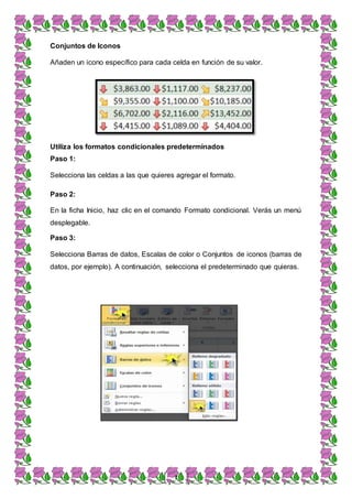 7
Conjuntos de Iconos
Añaden un icono específico para cada celda en función de su valor.
Utiliza los formatos condicionales predeterminados
Paso 1:
Selecciona las celdas a las que quieres agregar el formato.
Paso 2:
En la ficha Inicio, haz clic en el comando Formato condicional. Verás un menú
desplegable.
Paso 3:
Selecciona Barras de datos, Escalas de color o Conjuntos de iconos (barras de
datos, por ejemplo). A continuación, selecciona el predeterminado que quieras.
 