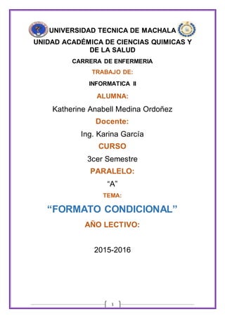 1
UNIVERSIDAD TECNICA DE MACHALA
UNIDAD ACADÉMICA DE CIENCIAS QUIMICAS Y
DE LA SALUD
CARRERA DE ENFERMERIA
TRABAJO DE:
INFORMATICA II
ALUMNA:
Katherine Anabell Medina Ordoñez
Docente:
Ing. Karina García
CURSO
3cer Semestre
PARALELO:
“A”
TEMA:
“FORMATO CONDICIONAL”
AÑO LECTIVO:
2015-2016
 