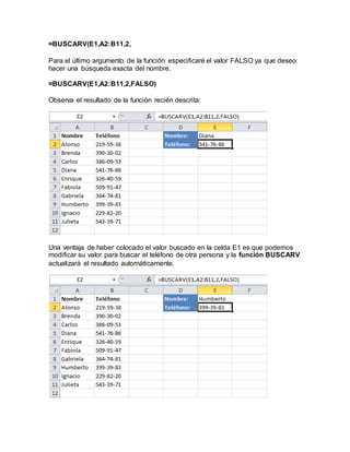 =BUSCARV(E1,A2:B11,2,
Para el último argumento de la función especificaré el valor FALSO ya que deseo
hacer una búsqueda exacta del nombre.
=BUSCARV(E1,A2:B11,2,FALSO)
Observa el resultado de la función recién descrita:
Una ventaja de haber colocado el valor buscado en la celda E1 es que podemos
modificar su valor para buscar el teléfono de otra persona y la función BUSCARV
actualizará el resultado automáticamente.
 