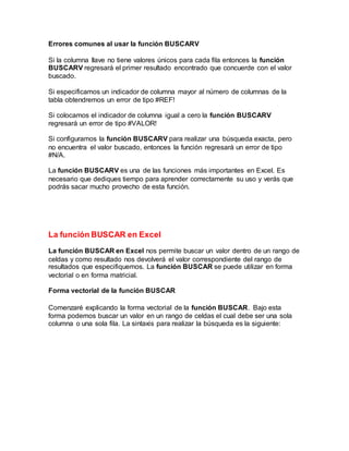 Errores comunes al usar la función BUSCARV
Si la columna llave no tiene valores únicos para cada fila entonces la función
BUSCARV regresará el primer resultado encontrado que concuerde con el valor
buscado.
Si especificamos un indicador de columna mayor al número de columnas de la
tabla obtendremos un error de tipo #REF!
Si colocamos el indicador de columna igual a cero la función BUSCARV
regresará un error de tipo #VALOR!
Si configuramos la función BUSCARV para realizar una búsqueda exacta, pero
no encuentra el valor buscado, entonces la función regresará un error de tipo
#N/A.
La función BUSCARV es una de las funciones más importantes en Excel. Es
necesario que dediques tiempo para aprender correctamente su uso y verás que
podrás sacar mucho provecho de esta función.
La función BUSCAR en Excel
La función BUSCAR en Excel nos permite buscar un valor dentro de un rango de
celdas y como resultado nos devolverá el valor correspondiente del rango de
resultados que especifiquemos. La función BUSCAR se puede utilizar en forma
vectorial o en forma matricial.
Forma vectorial de la función BUSCAR
Comenzaré explicando la forma vectorial de la función BUSCAR. Bajo esta
forma podemos buscar un valor en un rango de celdas el cual debe ser una sola
columna o una sola fila. La sintaxis para realizar la búsqueda es la siguiente:
 