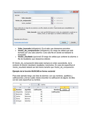  Valor_buscado (obligatorio): Es el valor que deseamos encontrar.
 Vector_de_compraración (obligatorio): Un rango de celdas que está
formado por una sola columna o una sola fila en donde se realizará la
búsqueda.
 Vector_resultado (opcional): El rango de celdas que contiene la columna o
fila de resultados que deseamos obtener.
El Vector_de_comparación debe estar siempre en orden ascendente, de lo
contrario la función devolverá resultados incorrectos. En caso de especificar el
Vector_resultado deberá ser del mismo tamaño que Vector_de_comparación.
Ejemplo de la función BUSCAR en forma vectorial
Para este ejemplo tengo una lista de alumnos con sus nombres, apellidos y
calificaciones y de los cuales deseo encontrar la calificación de alguno de ellos
con tan solo especificar su nombre.
 