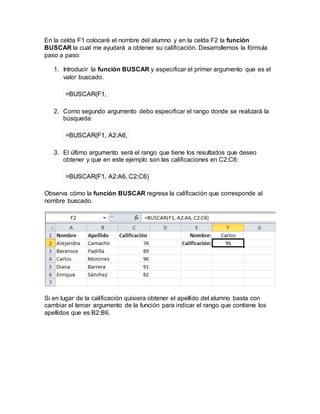 En la celda F1 colocaré el nombre del alumno y en la celda F2 la función
BUSCAR la cual me ayudará a obtener su calificación. Desarrollemos la fórmula
paso a paso:
1. Introducir la función BUSCAR y especificar el primer argumento que es el
valor buscado.
=BUSCAR(F1,
2. Como segundo argumento debo especificar el rango donde se realizará la
búsqueda:
=BUSCAR(F1, A2:A6,
3. El último argumento será el rango que tiene los resultados que deseo
obtener y que en este ejemplo son las calificaciones en C2:C6:
=BUSCAR(F1, A2:A6, C2:C6)
Observa cómo la función BUSCAR regresa la calificación que corresponde al
nombre buscado.
Si en lugar de la calificación quisiera obtener el apellido del alumno basta con
cambiar el tercer argumento de la función para indicar el rango que contiene los
apellidos que es B2:B6.
 