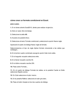 cómo crear un formato condicional en Excel.
paso a paso.
1. Si no tienes abierto Excel2010, ábrelo para realizar el ejercicio.
2. Abre un nuevo libro de trabajo.
3. Selecciona la celda A5.
4. Accede a la pestaña Inicio.
5. Selecciona el menú Formato condicional y selecciona la opción Nueva regla.
Aparecerá el cuadro de diálogo Nueva regla de formato.
Seleccionaremos el tipo de regla Aplicar formato únicamente a las celdas que
contengan...
6. En el primer cuadro combinado escoge la opción Valor de la celda.
7. En el segundo recuadro selecciona entre.
8. En el tercer recuadro escribe 50.
9. En el último recuadro escribe 250.
10. Pulsa sobre Formato...
11. En el cuadro de diálogo Formato de celdas, en la pestaña Fuente en Estilo
selecciona Negrita cursiva.
12. En Color selecciona el color marron.
13. En la pestaña Relleno selecciona el color gris claro.
14. Pulsa el botón Aceptar en los dos cuadros de diálogo.
 