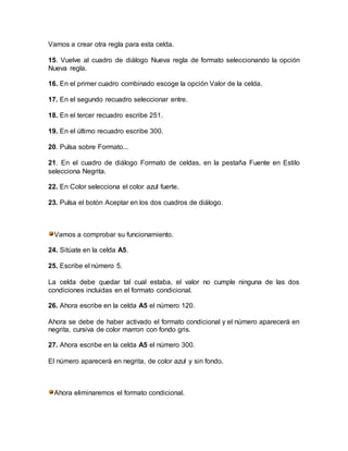 Vamos a crear otra regla para esta celda.
15. Vuelve al cuadro de diálogo Nueva regla de formato seleccionando la opción
Nueva regla.
16. En el primer cuadro combinado escoge la opción Valor de la celda.
17. En el segundo recuadro seleccionar entre.
18. En el tercer recuadro escribe 251.
19. En el último recuadro escribe 300.
20. Pulsa sobre Formato...
21. En el cuadro de diálogo Formato de celdas, en la pestaña Fuente en Estilo
selecciona Negrita.
22. En Color selecciona el color azul fuerte.
23. Pulsa el botón Aceptar en los dos cuadros de diálogo.
Vamos a comprobar su funcionamiento.
24. Sitúate en la celda A5.
25. Escribe el número 5.
La celda debe quedar tal cual estaba, el valor no cumple ninguna de las dos
condiciones incluidas en el formato condicional.
26. Ahora escribe en la celda A5 el número 120.
Ahora se debe de haber activado el formato condicional y el número aparecerá en
negrita, cursiva de color marron con fondo gris.
27. Ahora escribe en la celda A5 el número 300.
El número aparecerá en negrita, de color azul y sin fondo.
Ahora eliminaremos el formato condicional.
 