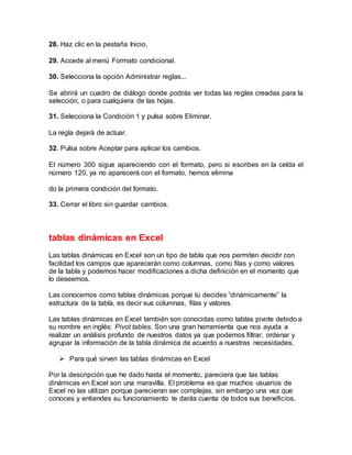 28. Haz clic en la pestaña Inicio.
29. Accede al menú Formato condicional.
30. Selecciona la opción Administrar reglas...
Se abrirá un cuadro de diálogo donde podrás ver todas las reglas creadas para la
selección, o para cualquiera de las hojas.
31. Selecciona la Condición 1 y pulsa sobre Eliminar.
La regla dejará de actuar.
32. Pulsa sobre Aceptar para aplicar los cambios.
El número 300 sigue apareciendo con el formato, pero si escribes en la celda el
número 120, ya no aparecerá con el formato, hemos elimina
do la primera condición del formato.
33. Cerrar el libro sin guardar cambios.
tablas dinámicas en Excel
Las tablas dinámicas en Excel son un tipo de tabla que nos permiten decidir con
facilidad los campos que aparecerán como columnas, como filas y como valores
de la tabla y podemos hacer modificaciones a dicha definición en el momento que
lo deseemos.
Las conocemos como tablas dinámicas porque tú decides “dinámicamente” la
estructura de la tabla, es decir sus columnas, filas y valores.
Las tablas dinámicas en Excel también son conocidas como tablas pivote debido a
su nombre en inglés: Pivot tables. Son una gran herramienta que nos ayuda a
realizar un análisis profundo de nuestros datos ya que podemos filtrar, ordenar y
agrupar la información de la tabla dinámica de acuerdo a nuestras necesidades.
 Para qué sirven las tablas dinámicas en Excel
Por la descripción que he dado hasta el momento, pareciera que las tablas
dinámicas en Excel son una maravilla. El problema es que muchos usuarios de
Excel no las utilizan porque parecieran ser complejas, sin embargo una vez que
conoces y entiendes su funcionamiento te darás cuenta de todos sus beneficios.
 