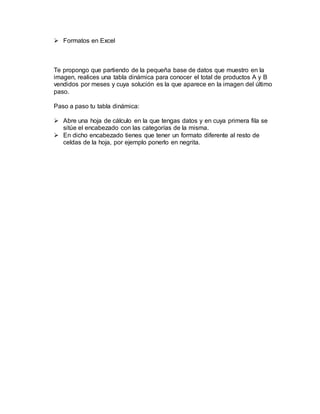  Formatos en Excel
Te propongo que partiendo de la pequeña base de datos que muestro en la
imagen, realices una tabla dinámica para conocer el total de productos A y B
vendidos por meses y cuya solución es la que aparece en la imagen del último
paso.
Paso a paso tu tabla dinámica:
 Abre una hoja de cálculo en la que tengas datos y en cuya primera fila se
sitúe el encabezado con las categorías de la misma.
 En dicho encabezado tienes que tener un formato diferente al resto de
celdas de la hoja, por ejemplo ponerlo en negrita.
 