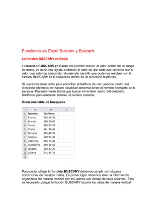 Funciones de Excel Buscarv y Buscarh
La función BUSCARV en Excel
La función BUSCARV en Excel nos permite buscar un valor dentro de un rango
de datos, es decir, nos ayuda a obtener el valor de una tabla que coincide con el
valor que estamos buscando. Un ejemplo sencillo que podemos resolver con la
función BUSCARV es la búsqueda dentro de un directorio telefónico.
Si queremos tener éxito para encontrar el teléfono de una persona dentro del
directorio telefónico de nuestra localidad debemos tener el nombre completo de la
persona. Posteriormente habrá que buscar el nombre dentro del directorio
telefónico para entonces obtener el número correcto.
Crear una tabla de búsqueda
Para poder utilizar la función BUSCARV debemos cumplir con algunas
condiciones en nuestros datos. En primer lugar debemos tener la información
organizada de manera vertical con los valores por debajo de cada columna. Esto
es necesario porque la función BUSCARV recorre los datos de manera vertical
 