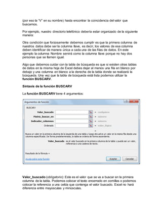 (por eso la “V” en su nombre) hasta encontrar la coincidencia del valor que
buscamos.
Por ejemplo, nuestro directorio telefónico debería estar organizado de la siguiente
manera:
Otra condición que forzosamente debemos cumplir es que la primera columna de
nuestros datos debe ser la columna llave, es decir, los valores de esa columna
deben identificar de manera única a cada una de las filas de datos. En este
ejemplo la columna Nombre servirá como la columna llave porque no hay dos
personas que se llamen igual.
Algo que debemos cuidar con la tabla de búsqueda es que si existen otras tablas
de datos en la misma hoja de Excel debes dejar al menos una fila en blanco por
debajo y una columna en blanco a la derecha de la tabla donde se realizará la
búsqueda. Una vez que la tabla de búsqueda está lista podemos utilizar la
función BUSCARV.
Sintaxis de la función BUSCARV
La función BUSCARV tiene 4 argumentos:
Valor_buscado (obligatorio): Este es el valor que se va a buscar en la primera
columna de la tabla. Podemos colocar el texto encerrado en comillas o podemos
colocar la referencia a una celda que contenga el valor buscado. Excel no hará
diferencia entre mayúsculas y minúsculas.
 