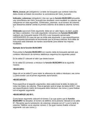 Matriz_buscar_en (obligatorio): La tabla de búsqueda que contiene todos los
datos donde se tratará de encontrar la coincidencia del Valor_buscado.
Indicador_columnas (obligatorio): Una vez que la función BUSCARV encuentre
una coincidencia del Valor_buscado nos devolverá como resultado la columna que
indiquemos en este argumento. El Indicador_columnas es el número de columna
que deseamos obtener siendo la primera columna de la tabla la columna número
1.
Ordenado (opcional): Este argumento debe ser un valor lógico, es decir, puede
ser falso o verdadero. Con este argumento indicamos si la función BUSCARV
realizará una búsqueda exacta (FALSO) o una búsqueda aproximada
(VERDADERO). En caso de que se omita este argumento o que especifiquemos
una búsqueda aproximada se recomienda que la primera columna de la tabla de
búsqueda esté ordenada de manera ascendente para obtener los mejores
resultados.
Ejemplo de la función BUSCARV
Para probar la función BUSCARV con nuestra tabla de búsqueda ejemplo que
contiene información de números telefónicos seguimos los siguientes pasos:
En la celda E1 colocaré el valor que deseo buscar.
En la celda E2 comienzo a introducir la función BUSCARV de la siguiente
manera:
=BUSCARV(
Hago clic en la celda E1 para incluir la referencia de celda e introduzco una coma
(,) para concluir con el primer argumento de la función:
=BUSCARV(E1,
Para especificar el segundo argumentos debo seleccionar la tabla de datos sin
incluir los títulos de columna. Para el ejemplo será el rango de datos A2:B11. Una
vez especificada la matriz de búsqueda debo introducir una coma (,) para finalizar
con el segundo argumento:
=BUSCARV(E1,A2:B11,
Como tercer argumento colocaré el número 2 ya que quiero que la función
BUSCARV me devuelva el número de teléfono de la persona indicada en la celda
E1. Recuerda que la numeración de columnas empieza con el 1 y por lo tanto la
columna Teléfono es la columna número 2. De igual manera finalizo el tercer
argumento con una coma (,):
 