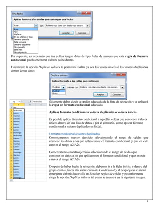 3
Por supuesto, es necesario que tus celdas tengan datos de tipo fecha de manera que esta regla de formato
condicional pueda encontrar valores coincidentes.
Finalmente la opción Duplicar valores te permitirá resaltar ya sea los valore únicos ó los valores duplicados
dentro de tus datos:
Solamente debes elegir la opción adecuada de la lista de selección y se aplicará
la regla de formato condicional adecuada.
Aplicar formato condicional a valores duplicados o valores únicos
Es posible aplicar formato condicional a aquellas celdas que contienen valores
únicos dentro de una lista de datos o por el contrario, cómo aplicar formato
condicional a valores duplicados en Excel.
Formato condicional a valores duplicados
Comenzaremos nuestro ejercicio seleccionando el rango de celdas que
contiene los datos a los que aplicaremos el formato condicional y que en este
caso es el rango A2:A26.
Comenzaremos nuestro ejercicio seleccionando el rango de celdas que
contiene los datos a los que aplicaremos el formato condicional y que en este
caso es el rango A2:A26.
Después de haber hecho la selección, debemos ir a la ficha Inicio, y dentro del
grupo Estilos, hacer clic sobre Formato Condicional y al desplegarse el menú
emergente deberás hacer clic en Resaltar reglas de celdas y posteriormente
elegir la opción Duplicar valores tal como se muestra en la siguiente imagen.
 