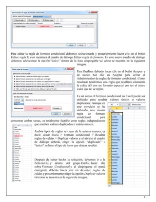 5
Para editar la regla de formato condicional debemos seleccionarla y posteriormente hacer clic en el botón
Editar regla lo cual mostrará el cuadro de diálogo Editar regla de formato. En este nuevo cuadro de diálogo
debemos seleccionar la opción “único” dentro de la lista desplegable tal como se muestra en la siguiente
imagen.
Para finalizar deberás hacer clic en el botón Aceptar y
de nuevo haz clic en Aceptar para cerrar el
Administrador de reglas de formato condicional. Como
resultado tendremos una regla que resaltará solamente
la celda A5 con un formato especial por ser el único
valor que no se repite.
Es así como el Formato condicional en Excel puede ser
utilizado para resaltar valores únicos o valores
duplicados. Aunque en
este ejercicio se ha
utilizado una misma
regla de formato
condicional para
demostrar ambas tareas, es totalmente factible crear reglas independientes
que resalten valores duplicados o valores únicos.
Ambos tipos de reglas se crean de la misma manera, es
decir, desde Inicio > Formato condicional > Resaltar
reglas de celdas > Duplicar valores y al abrirse el cuadro
de diálogo deberás elegir la opción “duplicado” o
“único” en base al tipo de datos que deseas resaltar.
Después de haber hecho la selección, debemos ir a la
ficha Inicio, y dentro del grupo Estilos, hacer clic
sobre Formato Condicional y al desplegarse el menú
emergente deberás hacer clic en Resaltar reglas de
celdas y posteriormente elegir la opción Duplicar valores
tal como se muestra en la siguiente imagen.
 