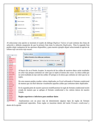 6
Al seleccionar esta opción se mostrará el cuadro de diálogo Duplicar Valores el cual contiene dos listas de
selección y deberás asegurarte de que la primera lista tiene la selección Duplicados. Para la segunda lista
podrás elegir cualquiera de las opciones disponibles y para nuestro ejemplo dejaré seleccionada la opción de
relleno rojo con texto rojo oscuro.
Al hacer clic en el botón Aceptar, la mayoría de las celdas de nuestros datos serán resaltadas
en color rojo porque contienen un valor que se repite al menos dos veces. La única celda que
no será resaltada en rojo será las celdas A5 porque es la única que contiene un valor que no se
repite.
De esta manera podrás resaltar valores duplicados en Excel utilizando el formato condicional
de manera que sea fácil detectar visualmente aquellas celdas que contienen datos duplicados.
En la segunda parte de nuestro ejercicio modificaremos la regla de formato condicional recién
creada de manera que se aplique el formato condicional a los valores únicos de nuestro
listado.
Reglas superiores e inferiores para analizar datos
Analizaremos con un poco más de detenimiento algunos tipos de reglas de formato
condicional especiales. Estas reglas se muestran dentro del menú Formato condicional y
dentro de la opción
 