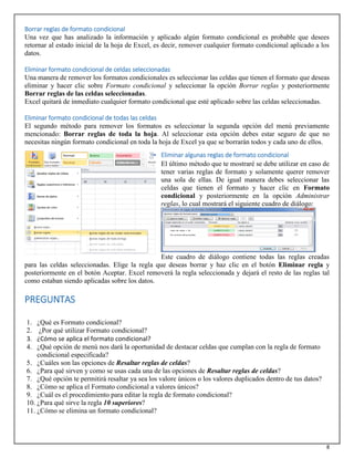 8
Borrar reglas de formato condicional
Una vez que has analizado la información y aplicado algún formato condicional es probable que desees
retornar al estado inicial de la hoja de Excel, es decir, remover cualquier formato condicional aplicado a los
datos.
Eliminar formato condicional de celdas seleccionadas
Una manera de remover los formatos condicionales es seleccionar las celdas que tienen el formato que deseas
eliminar y hacer clic sobre Formato condicional y seleccionar la opción Borrar reglas y posteriormente
Borrar reglas de las celdas seleccionadas.
Excel quitará de inmediato cualquier formato condicional que esté aplicado sobre las celdas seleccionadas.
Eliminar formato condicional de todas las celdas
El segundo método para remover los formatos es seleccionar la segunda opción del menú previamente
mencionado: Borrar reglas de toda la hoja. Al seleccionar esta opción debes estar seguro de que no
necesitas ningún formato condicional en toda la hoja de Excel ya que se borrarán todos y cada uno de ellos.
Eliminar algunas reglas de formato condicional
El último método que te mostraré se debe utilizar en caso de
tener varias reglas de formato y solamente querer remover
una sola de ellas. De igual manera debes seleccionar las
celdas que tienen el formato y hacer clic en Formato
condicional y posteriormente en la opción Administrar
reglas, lo cual mostrará el siguiente cuadro de diálogo:
Este cuadro de diálogo contiene todas las reglas creadas
para las celdas seleccionadas. Elige la regla que deseas borrar y haz clic en el botón Eliminar regla y
posteriormente en el botón Aceptar. Excel removerá la regla seleccionada y dejará el resto de las reglas tal
como estaban siendo aplicadas sobre los datos.
PREGUNTAS
1. ¿Qué es Formato condicional?
2. ¿Por qué utilizar Formato condicional?
3. ¿Cómo se aplica el formato condicional?
4. ¿Qué opción de menú nos dará la oportunidad de destacar celdas que cumplan con la regla de formato
condicional especificada?
5. ¿Cuáles son las opciones de Resaltar reglas de celdas?
6. ¿Para qué sirven y como se usas cada una de las opciones de Resaltar reglas de celdas?
7. ¿Qué opción te permitirá resaltar ya sea los valore únicos o los valores duplicados dentro de tus datos?
8. ¿Cómo se aplica el Formato condicional a valores únicos?
9. ¿Cuál es el procedimiento para editar la regla de formato condicional?
10. ¿Para qué sirve la regla 10 superiores?
11. ¿Cómo se elimina un formato condicional?
 