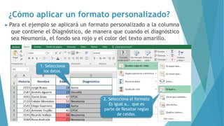 ¿Cómo aplicar un formato personalizado?
▶ Para el ejemplo se aplicará un formato personalizado a la columna
que contiene el Diagnóstico, de manera que cuando el diagnóstico
sea Neumonía, el fondo sea rojo y el color del texto amarillo.
1. Selecciona
los datos.
2. Selecciona el formato
Es igual a… que es
parte de Resaltar reglas
de celdas.
 