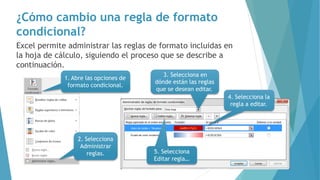 ¿Cómo cambio una regla de formato
condicional?
1. Abre las opciones de
formato condicional.
2. Selecciona
Administrar
reglas.
Excel permite administrar las reglas de formato incluidas en
la hoja de cálculo, siguiendo el proceso que se describe a
continuación.
3. Selecciona en
dónde están las reglas
que se desean editar.
4. Selecciona la
regla a editar.
5. Selecciona
Editar regla…
 