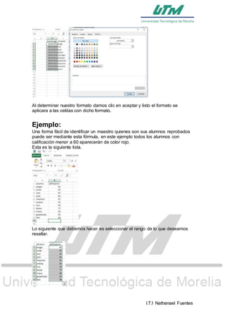 I.T.I Nathanael Fuentes
Al determinar nuestro formato damos clic en aceptar y listo el formato se
aplicara a las celdas con dicho formato.
Ejemplo:
Una forma fácil de identificar un maestro quienes son sus alumnos reprobados
puede ser mediante esta fórmula, en este ejemplo todos los alumnos con
calificación menor a 60 aparecerán de color rojo.
Esta es la siguiente lista.
Lo siguiente que debemos hacer es seleccionar el rango de lo que deseamos
resaltar.
 