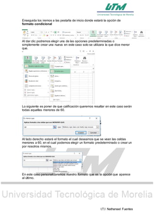 I.T.I Nathanael Fuentes
Enseguida los iremos a las pestaña de inicio donde estará la opción de
formato condicional
Al dar clic podremos elegir una de las opciones predeterminadas o
simplemente crear una nueva en este caso solo se utilizara la que dice menor
que.
Lo siguiente es poner de que calificación queremos resaltar en este caso serán
todas aquellas menores de 60.
Al lado derecho estará el formato el cual deseamos que se vean las celdas
menores a 60, en el cual podemos elegir un formato predeterminado o crear un
por nosotros mismos.
En este caso personalizaremos nuestro formato que es la opción que aparece
al último.
 