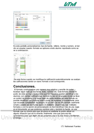 I.T.I Nathanael Fuentes
Es esta pantalla personalizamos tipo de fuente, relleno, borde y numero, al dar
clic en aceptar nuestro formato se aplicara a todo alumno reprobado como se
ve a continuación.
De esta forma cuando se modifique la calificación automáticamente se evalúan
las calificaciones dando un nuevo formato si así corresponde.
Conclusiones.
El formato condicional es una manera muy práctica y sencilla de poder
localizar algún dato ya sea fecha, texto, numero etc. Este formato desde mi
punto de vista es muy práctico para que los maestros puedan identificar a los
alumnos con ciertas calificaciones, también lo veo en empresas donde se lleva
un control de producto y no debe bajar de cierta cantidad en esta fórmula es
posible identificar que producto está a punto de agotarse, o simplemente para
que recuerde cumpleaños de amigos, en sí creo que es una formula realmente
simple y puede ser de mucha ayuda en múltiples situaciones, sus múltiples
formatos o con la opción de personalizado es fácil identificar más de una regla
en el documento ya que podemos cambiar color y también la fuente, es una
fórmula que no concia pero que de ahora en adelante la podre utilizar en
alguna situación que así lo amerite, finalmente creo que para eso las
aprendemos para que algún día las podamos usar e la vida diaria y facilitarnos
el trabajo.
 