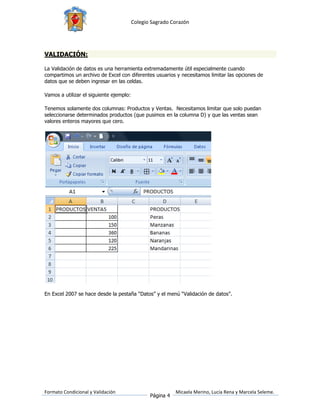 Colegio Sagrado Corazón




VALIDACIÓN:

La Validación de datos es una herramienta extremadamente útil especialmente cuando
compartimos un archivo de Excel con diferentes usuarios y necesitamos limitar las opciones de
datos que se deben ingresar en las celdas.

Vamos a utilizar el siguiente ejemplo:

Tenemos solamente dos columnas: Productos y Ventas. Necesitamos limitar que solo puedan
seleccionarse determinados productos (que pusimos en la columna D) y que las ventas sean
valores enteros mayores que cero.




En Excel 2007 se hace desde la pestaña “Datos” y el menú “Validación de datos”.




Formato Condicional y Validación                           Micaela Merino, Lucía Rena y Marcela Seleme.
                                                Página 4
 