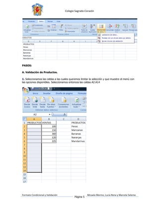 Colegio Sagrado Corazón




PASOS:

A. Validación de Productos.

1. Seleccionamos las celdas a las cuales queremos limitar la selección y que muestre el menú con
las opciones disponibles. Seleccionamos entonces las celdas A2:A14




Formato Condicional y Validación                       Micaela Merino, Lucía Rena y Marcela Seleme.
                                            Página 5
 