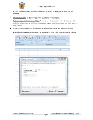 Colegio Sagrado Corazón


    2. En la pestaña de Datos, al oprimir “Validación de datos” se despliega un menú con tres
    opciones:

   Validación de datos: Es donde ingresamos los criterios y restricciones.
   Rodear con un círculo datos no válidos: Rodea con un círculo rojo los datos de las celdas a las
    cuales les asignamos una restricción pero que por alguna razón tienen datos que están fuera de
    estos rangos.

   Borrar círculos de validación: Simplemente deja de mostrar los círculos del punto anterior.

    3. Seleccionamos Validación de datos. Se despliega un menú como el de la siguiente manera.




    Formato Condicional y Validación                         Micaela Merino, Lucía Rena y Marcela Seleme.
                                                  Página 6
 