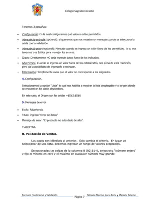 Colegio Sagrado Corazón




    Tenemos 3 pestañas:

   Configuración: En la cual configuramos qué valores están permitidos.
   Mensaje de entrada (opcional): si queremos que nos muestre un mensaje cuando se selecciona la
    celda con la validación.

   Mensaje de error (opcional): Mensaje cuando se ingresa un valor fuera de los permitidos. A su vez
    tenemos tres Estilos para manejar los errores.

o   Grave: Directamente NO deja ingresar datos fuera de los indicados.

o   Advertencia: Cuando se ingresa un valor fuera de los establecidos, nos avisa de esta condición,
    pero da la posibilidad de ingresarlo o rechazar.

o   Información: Simplemente avisa que el valor no corresponde a los asignados.

    4. Configuración.

    Seleccionamos la opción “Lista” lo cual nos habilita a mostrar la lista desplegable y el origen donde
    se encuentran los datos disponibles.

    En este caso, el Origen son las celdas =$D$2:$D$6

    5. Mensajes de error

   Estilo: Advertencia

   Título: ingreso “Error de datos”

   Mensaje de error: “El producto no está dado de alta”.

    Y ACEPTAR.

    B. Validación de Ventas.

           Los pasos son idénticos al anterior. Solo cambia el criterio. En lugar de
    seleccionar de una lista, debemos ingresar un rango de valores aceptables.

            Seleccionadas las celdas de la columna B (B2:B14), selecciono “Número entero”
    y fijo el mínimo en cero y el máximo en cualquier número muy grande.




    Formato Condicional y Validación                          Micaela Merino, Lucía Rena y Marcela Seleme.
                                                  Página 7
 