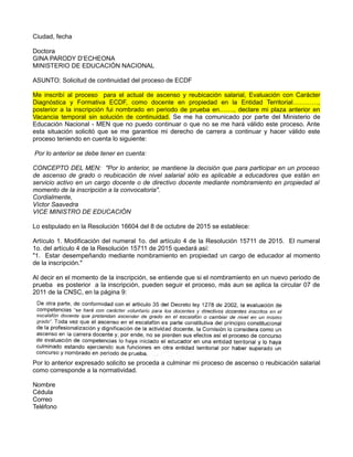 Ciudad, fecha
Doctora
GINA PARODY D’ECHEONA
MINISTERIO DE EDUCACIÓN NACIONAL
ASUNTO: Solicitud de continuidad del proceso de ECDF
Me inscribí al proceso para el actual de ascenso y reubicación salarial, Evaluación con Carácter
Diagnóstica y Formativa ECDF, como docente en propiedad en la Entidad Territorial…………,
posterior a la inscripción fui nombrado en periodo de prueba en……., declare mi plaza anterior en
Vacancia temporal sin solución de continuidad. Se me ha comunicado por parte del Ministerio de
Educación Nacional - MEN que no puedo continuar o que no se me hará válido este proceso. Ante
esta situación solicitó que se me garantice mi derecho de carrera a continuar y hacer válido este
proceso teniendo en cuenta lo siguiente:
Por lo anterior se debe tener en cuenta:
CONCEPTO DEL MEN: "Por lo anterior, se mantiene la decisión que para participar en un proceso
de ascenso de grado o reubicación de nivel salarial sólo es aplicable a educadores que están en
servicio activo en un cargo docente o de directivo docente mediante nombramiento en propiedad al
momento de la inscripción a la convocatoria".
Cordialmente,
Víctor Saavedra
VICE MINISTRO DE EDUCACIÓN
Lo estipulado en la Resolución 16604 del 8 de octubre de 2015 se establece:
Artículo 1. Modificación del numeral 1o. del artículo 4 de la Resolución 15711 de 2015. El numeral
1o. del artículo 4 de la Resolución 15711 de 2015 quedará así:
"1. Estar desempeñando mediante nombramiento en propiedad un cargo de educador al momento
de la inscripción."
Al decir en el momento de la inscripción, se entiende que si el nombramiento en un nuevo periodo de
prueba es posterior a la inscripción, pueden seguir el proceso, más aun se aplica la circular 07 de
2011 de la CNSC, en la página 9:
Por lo anterior expresado solicito se proceda a culminar mi proceso de ascenso o reubicación salarial
como corresponde a la normatividad.
Nombre
Cédula
Correo
Teléfono