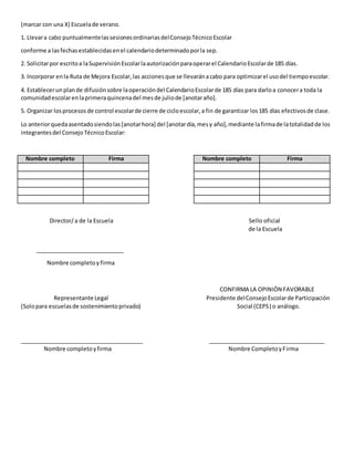 (marcar con una X) Escuelade verano.
1. Llevara cabo puntualmentelassesionesordinariasdelConsejoTécnicoEscolar
conforme a lasfechasestablecidasenel calendariodeterminadoporla sep.
2. Solicitarpor escritoa laSupervisiónEscolarlaautorizaciónparaoperarel CalendarioEscolarde 185 días.
3. Incorporar enla Ruta de Mejora Escolar,las accionesque se llevaránacabo para optimizarel usodel tiempoescolar.
4. Establecerun plande difusiónsobre laoperacióndel CalendarioEscolarde 185 días para darloa conocera toda la
comunidadescolarenlaprimeraquincenadel mesde juliode [anotaraño].
5. Organizar losprocesosde control escolarde cierre de cicloescolar,a fin de garantizar los185 días efectivosde clase.
Lo anteriorquedaasentadosiendolas[anotarhora] del [anotardía,mesy año],mediante lafirmade latotalidadde los
integrantesdel ConsejoTécnicoEscolar:
Nombre completo Firma Nombre completo Firma
Director/a de la Escuela Sello oficial
de la Escuela
____________________________
Nombre completoy firma
CONFIRMA LA OPINIÓN FAVORABLE
Representante Legal Presidente delConsejoEscolarde Participación
(Solopara escuelasde sostenimientoprivado) Social (CEPS) o análogo.
_______________________________________ _____________________________________
Nombre completoyfirma Nombre CompletoyFirma
 