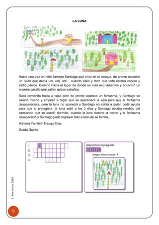9 
| Año lectivo 2014 
LA LUNA 
Había una vez un niño llamado Santiago que vivía en el bosque, de pronto escuchó un ruido que decía um, um, um… cuando salió y miro que todo estaba oscuro y sintió pánico. Camino hacia el lugar de donde se oían eso lamentos y encontró un enorme castillo que salían ruidos extraños. 
Salió corriendo hacia a casa pero de pronto aparece un fantasma, y Santiago se asustó mucho y empezó a rogar que se apareciera la luna para que el fantasma desapareciera, pero la luna no apareció y Santiago no sabía a quién pedir ayuda para que lo protegiera, la luna salió a los 3 días y Santiago estaba rendido del cansancio que se quedó dormido, cuando la luna ilumino la noche y el fantasma desapareció y Santiago pudo regresar feliz a lado de su familia. 
Adriana Yamileth Dauqui Diaz 
Grado Quinto 
 