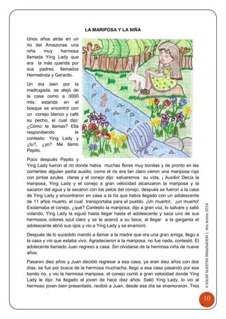 10 
A 
VOLAR 
NUEST 
RA 
A VOLAR NUESTRA IMAGINACION | Año lectivo 2014 
LA MARIPOSA Y LA NIÑA 
Unos años atrás en un rio del Amazonas una niña muy hermosa llamada Ying Lady que era la más querida por sus padres, llamados Hermelinda y Gerardo. 
Un día bien por la madrugada, se alejó de la casa como a 3000 mts; estando en el bosque se encontró con un conejo blanco y café su pecho, el cual dijo: ¿Cómo te llamas? Ella respondiendo le contesto: Ying Lady y ¿tu?, ¿yo? Me llamo Pepito. 
Poco después Pepito y Ying Lady fueron al rio donde había muchas flores muy bonitas y de pronto en las corrientes alguien pedía auxilio, como el rio era tan claro vieron una mariposa roja con pintas azules claras y el conejo dijo: salvaremos su vida, ¡ Auxilio! Decía la mariposa, Ying Lady y el conejo a gran velocidad alcanzaron la mariposa y la sacaron del agua y la secaron con los pelos del conejo, después se fueron a la casa de Ying Lady y encontraron en casa a la tía que había llegado con un adolescente de 11 años muerto, el cual transportaba para el pueblo. ¡Un muerto!, ¡un muerto! Exclamaba el conejo, ¿qué? Contesto la mariposa, dijo a gran voz, lo salvare y salió volando, Ying Lady la siguió hasta llegar hasta el adolescente y saca uno de sus hermosos colores azul claro y se le acercó a su boca, al llegar a la garganta el adolescente abrió sus ojos y vio a Ying Lady y se enamoró. 
Después de lo sucedido mando a llamar a la madre que era una gran amiga, llego a la casa y vio que estaba vivo. Agradecieron a la mariposa, no fue nada, contestó. El adolecente llamado Juan regreso a casa. Sin olvidarse de la hermosa niña de nueve años. 
Pasaron diez años y Juan decidió regresar a esa casa, ya eran diez años con dos días, se fue por busca de la hermosa muchacha, llego a esa casa pasando por ese bonito rio, y vio la hermosa mariposa, el conejo corrió a gran velocidad donde Ying Lady le dijo: ha llegado el joven de hace diez años. Salió Ying Lady, lo vio al hermoso joven bien presentado, recibió a Juan, desde ese día se enamoraron. Tres  