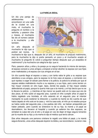 12 
A 
VOLAR 
NUEST 
RA 
A VOLAR NUESTRA IMAGINACION | Año lectivo 2014 
LA PAREJA IDEAL 
Un día una pareja de adolescentes se encontraron en una calle de la ciudad en una moto, el muchacho le pregunto el nombre a la señorita, y pasaron días y meses, el muchacho les dio el número celular a la muchacha y ella también. 
Un año después el muchacho le dijo que si podían ser novios, la muchacha le dijo que si, después de un año, el muchacho le propuso matrimonio, pero la muchacha le dijo si podía pensarlo un poco y el muchacho acepto el muchacho le pregunto le volvió a preguntar tiempo después que ¿si aceptaba el matrimonio? y la muchacha con alegría le dijo: que sí. 
Pero, pasaron años y años y la pareja ya no seguía haciendo la misma de siempre, el esposo conoció a unos amigos y empezó a tomar alcohol, la esposa con sus hijos eran maltratados y el esposo con sus amigos en el bar. 
Un día cuando llega el esposo a casa y con tanta rabia le grita a su esposa que atendiera a sus amigos, pero la esposa no le hizo caso al esposo, y corriendo con qué rapidez a coger el celular para llamar a la policía, la policía lo arresta por que el esposo estaba maltratando mucho a su esposa y a sus hijos, pero como tenían un hijo mayor viviendo en otro lugar, lejos, donde los papás, el hijo mayor estaba defendiendo al papá, porque lo quería más que a la mamá, y el hijo decía que no se lo llevara la policía , y mientras el hijo menor se quedó solo en la casa que era de dos pisos, el niño subió al segundo piso, cuando el niño cumplió años el papá le había regalado una bicicleta, el niño estando en el segundo piso al intentar manejarla no pudo sostener la dirección; y cuando la mamá se dio cuenta de que había dejado al niño solo en la casa y miró la casa sola, el niño ya no estaba porque se había caído del segundo piso, y los padres del niño se habían arrepentido por haber peleado, pero cuando se enteraron lo de su hijo, la mamá y el papá se desmallaron, los llevaron al hospital y cuando ya salieron los dos esposos, se echaban la culpa del uno al otro y el papa en vez de dejar el trago seguía tomando por la muerte de su hijo y a la mama le dijo el médico que tenía cáncer. 
Dos años después una persona cristiana le regaló una biblia al papá, y la mamá seguía llorando, unos años después leyeron la biblia y se reconciliaron, tuvieron más  