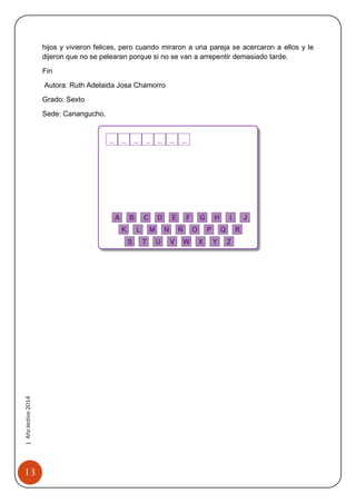 13 
| Año lectivo 2014 
hijos y vivieron felices, pero cuando miraron a una pareja se acercaron a ellos y le dijeron que no se pelearan porque si no se van a arrepentir demasiado tarde. 
Fin 
Autora: Ruth Adelaida Josa Chamorro 
Grado: Sexto 
Sede: Canangucho. 
 