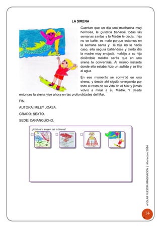 14 
A 
VOLAR 
NUEST 
RA 
A VOLAR NUESTRA IMAGINACION | Año lectivo 2014 
LA SIRENA 
Cuentan que un día una muchacha muy hermosa, le gustaba bañarse todas las semanas santas y la Madre le decía; hija no se bañe, es malo porque estamos en la semana santa y la hija no le hacía caso, ella seguía bañándose y cierto día la madre muy enojada, maldijo a su hija diciéndole maldita serás que en una sirena te convertirás. Al mismo instante donde ella estaba hizo un aullido y se tiro al agua. 
En ese momento se convirtió en una sirena, y desde ahí siguió navegando por todo el resto de su vida en el Mar y jamás volvió a mirar a su Madre. Y desde entonces la sirena vive ahora en las profundidades del Mar. 
FIN. 
AUTORA: MILEY JOASA. 
GRADO: SEXTO. 
SEDE: CANANGUCHO. 
 