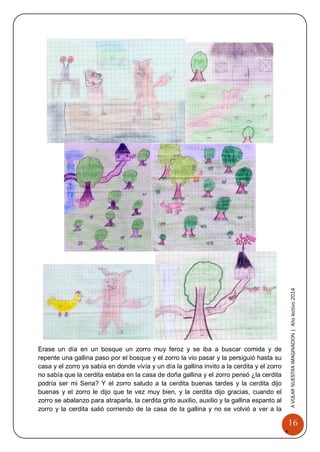 16 
A 
VOLAR 
NUEST 
RA 
A VOLAR NUESTRA IMAGINACION | Año lectivo 2014 
Erase un día en un bosque un zorro muy feroz y se iba a buscar comida y de repente una gallina paso por el bosque y el zorro la vio pasar y la persiguió hasta su casa y el zorro ya sabía en donde vivía y un día la gallina invito a la cerdita y el zorro no sabía que la cerdita estaba en la casa de doña gallina y el zorro pensó ¿la cerdita podría ser mi Sena? Y el zorro saludo a la cerdita buenas tardes y la cerdita dijo buenas y el zorro le dijo que te vez muy bien, y la cerdita dijo gracias, cuando el zorro se abalanzo para atraparla, la cerdita grito auxilio, auxilio y la gallina espanto al zorro y la cerdita salió corriendo de la casa de la gallina y no se volvió a ver a la  