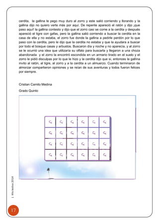 17 
| Año lectivo 2014 
cerdita, la gallina le pego muy duro al zorro y este salió corriendo y llorando y la gallina dijo no quiero verte más por aquí. De repente apareció el ratón y dijo ¡que paso aquí! la gallina contesto y dijo que el zorro casi se come a la cerdita y después apareció el tigre con gafas, pero la gallina salió corriendo a buscar la cerdita en la casa de ella y no estaba, el zorro fue donde la gallina a pedirle perdón por lo que paso con la cerdita, pero le dijo que la cerdita no estaba y que la ayudara a buscar por todo el bosque casas y arbustos. Buscaron día y noche y no aparecía, y al zorro se le ocurrió una idea que utilizaría su olfato para buscarla y llegaron a una choza abandonada y el zorro la encontró escondida en un armario tirado en el suelo y el zorro le pidió disculpas por lo que le hizo y la cerdita dijo que si, entonces la gallina invito al ratón, al tigre, al zorro y a la cerdita a un almuerzo. Cuando terminaron de almorzar compartieron opiniones y se reían de sus aventuras y todos fueron felices por siempre. 
Cristian Camilo Medina 
Grado Quinto 
 